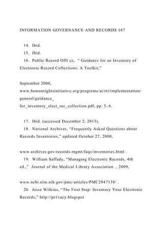 INFORMATION GOVERNANCE AND RECORDS 187
14. Ibid.
15. Ibid.
16. Public Record Offi ce, “ Guidance for an Inventory of
Electronic Record Collections: A Toolkit,”
September 2000,
www.humanrightsinitiative.org/programs/ai/rti/implementation/
general/guidance_
for_inventory_elect_rec_collection.pdf, pp. 5–6.
17. Ibid. (accessed December 2, 2013).
18. National Archives, “Frequently Asked Questions about
Records Inventories,” updated October 27, 2000,
www.archives.gov/records-mgmt/faqs/inventories.html .
19. William Saffady, “Managing Electronic Records, 4th
ed.,” Journal of the Medical Library Association , 2009,
www.ncbi.nlm.nih.gov/pmc/articles/PMC2947138/ .
20. Jesse Wilkins, “The First Step: Inventory Your Electronic
Records,” http://pr1vacy.blogspot
 