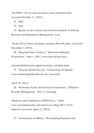 .mx/2005/11/fi rst-step-inventory-your-electronic.html
(accessed October 11, 2012).
21. Ibid.
22. Ibid.
23. Quotes in this section are from Government of Alberta,
Records and Information Management, www
.im.gov.ab.ca/index.cfm?page=imtopics/Records.html. (accessed
December 2, 2013).
24. Maryland State Archives, “Retention Schedule
Preparation,” June 1, 2012, www.msa.md.gov/msa/
intromsa/html/record_mgmt/retention_schedule.html .
25. National Health Service, “Connecting for Health,”
www.connectingforhealth.nhs.uk/ (accessed
April 10, 2012).
26. Wortzman Nickle Professional Corporation, “Effective
Records Management—Part 4—Ensuring
Adoption and Compliance of RM Policy,” 2009,
www.wortzmannickle.com/ediscovery-blog/2011/12/14/
rmpart4/ (accessed April 12, 2012).
27. Government of Alberta, “Developing Retention and
 