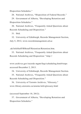 Disposition Schedules.”
28. National Archives, “Disposition of Federal Records.”
29. Government of Alberta, “Developing Retention and
Disposition Schedules.”
30. National Archives, “Frequently Asked Questions about
Records Scheduling and Disposition.”
31. Ibid.
32. University of Edinburgh, Records Management Section,
July 5, 2012, www.recordsmanagement.ed.ac
.uk/InfoStaff/RMstaff/Retention/Retention.htm.
33. National Archives, “Frequently Asked Questions about
Records Scheduling and Disposition.” http://
www.archives.gov/records-mgmt/faqs/scheduling.html#steps
accessed December 2, 2013.
34. University of Edinburgh, Records Management Section.
35. National Archives, “Frequently Asked Questions about
Records Scheduling and Disposition.”
36. University of Toronto Archives, “Glossary,”
www.library.utoronto.ca/utarms/info/glossary.html
(accessed September 10, 2012).
37. Government of Alberta, “Developing Retention and
Disposition Schedules.”
 