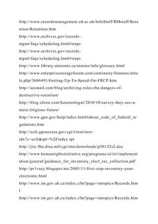 http://www.recordsmanagement.ed.ac.uk/InfoStaff/RMstaff/Rete
ntion/Retention.htm
http://www.archives.gov/records-
mgmt/faqs/scheduling.html#steps
http://www.archives.gov/records-
mgmt/faqs/scheduling.html#steps
http://www.library.utoronto.ca/utarms/info/glossary.html
http://www.enterprisestorageforum.com/continuity/features/artic
le.php/3686491/Getting-Up-To-Speed-On-FRCP.htm
http://arcmail.com/blog/archiving-rules-the-dangers-of-
destructive-retention/
http://blog.chron.com/houstonlegal/2010/10/survey-they-see-a-
more-litigious-future/
http://www.gpo.gov/help/index.html#about_code_of_federal_re
gulations.htm
http://ecfr.gpoaccess.gov/cgi/t/text/text-
idx?c=ecfr&tpl=%2Findex.tpl
http://jitc.fhu.disa.mil/cgi/rma/downloads/p50152s2.doc
http://www.humanrightsinitiative.org/programs/ai/rti/implement
ation/general/guidance_for_inventory_elect_rec_collection.pdf
http://pr1vacy.blogspot.mx/2005/11/first-step-inventory-your-
electronic.html
http://www.im.gov.ab.ca/index.cfm?page=imtopics/Records.htm
l
http://www.im.gov.ab.ca/index.cfm?page=imtopics/Records.htm
 