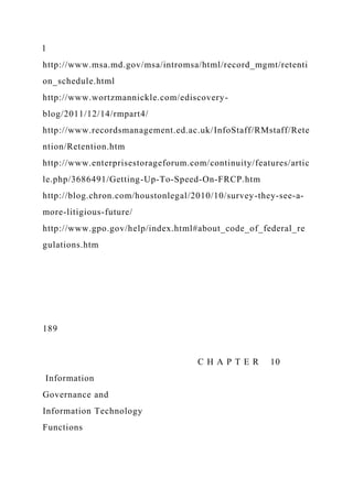 l
http://www.msa.md.gov/msa/intromsa/html/record_mgmt/retenti
on_schedule.html
http://www.wortzmannickle.com/ediscovery-
blog/2011/12/14/rmpart4/
http://www.recordsmanagement.ed.ac.uk/InfoStaff/RMstaff/Rete
ntion/Retention.htm
http://www.enterprisestorageforum.com/continuity/features/artic
le.php/3686491/Getting-Up-To-Speed-On-FRCP.htm
http://blog.chron.com/houstonlegal/2010/10/survey-they-see-a-
more-litigious-future/
http://www.gpo.gov/help/index.html#about_code_of_federal_re
gulations.htm
189
C H A P T E R 10
Information
Governance and
Information Technology
Functions
 
