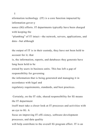 I
nformation technology (IT) is a core function impacted by
information gover-y
nance (IG) efforts. IT departments typically have been charged
with keeping the
“plumbing” of IT intact—the network, servers, applications, and
data—but although
the output of IT is in their custody, they have not been held to
account for it; that
is, the information, reports, and databases they generate have
long been held to be
owned by users in business units. This has left a gap of
responsibility for governing
the information that is being generated and managing it in
accordance with legal and
regulatory requirements, standards, and best practices.
Certainly, on the IT side, shared responsibility for IG means
the IT department
itself must take a closer look at IT processes and activities with
an eye to IG. A
focus on improving IT effi ciency, software development
processes, and data quality
will help contribute to the overall IG program effort. IT is an
 