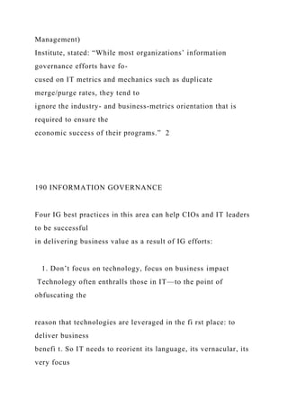 Management)
Institute, stated: “While most organizations’ information
governance efforts have fo-
cused on IT metrics and mechanics such as duplicate
merge/purge rates, they tend to
ignore the industry- and business-metrics orientation that is
required to ensure the
economic success of their programs.” 2
190 INFORMATION GOVERNANCE
Four IG best practices in this area can help CIOs and IT leaders
to be successful
in delivering business value as a result of IG efforts:
1. Don’t focus on technology, focus on business impact
Technology often enthralls those in IT—to the point of
obfuscating the
reason that technologies are leveraged in the fi rst place: to
deliver business
benefi t. So IT needs to reorient its language, its vernacular, its
very focus
 
