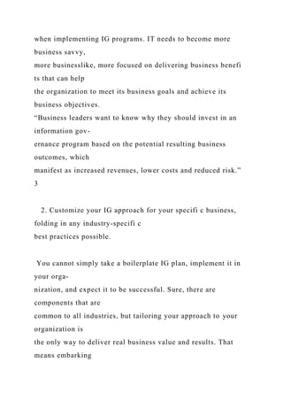 when implementing IG programs. IT needs to become more
business savvy,
more businesslike, more focused on delivering business benefi
ts that can help
the organization to meet its business goals and achieve its
business objectives.
“Business leaders want to know why they should invest in an
information gov-
ernance program based on the potential resulting business
outcomes, which
manifest as increased revenues, lower costs and reduced risk.”
3
2. Customize your IG approach for your specifi c business,
folding in any industry-specifi c
best practices possible.
You cannot simply take a boilerplate IG plan, implement it in
your orga-
nization, and expect it to be successful. Sure, there are
components that are
common to all industries, but tailoring your approach to your
organization is
the only way to deliver real business value and results. That
means embarking
 