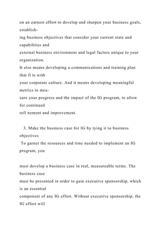 on an earnest effort to develop and sharpen your business goals,
establish-
ing business objectives that consider your current state and
capabilities and
external business environment and legal factors unique to your
organization.
It also means developing a communications and training plan
that fi ts with
your corporate culture. And it means developing meaningful
metrics to mea-
sure your progress and the impact of the IG program, to allow
for continued
refi nement and improvement.
3. Make the business case for IG by tying it to business
objectives
To garner the resources and time needed to implement an IG
program, you
must develop a business case in real, measureable terms. The
business case
must be presented in order to gain executive sponsorship, which
is an essential
component of any IG effort. Without executive sponsorship, the
IG effort will
 