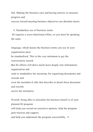 fail. Making the business case and having metrics to measure
progress and
success toward meeting business objectives are absolute musts.
4. Standardize use of business terms
IG requires a cross-functional effort, so you must be speaking
the same
language, which means the business terms you use in your
organization must
be standardized. This is the very minimum to get the
conversation started.
But IG efforts will delve much more deeply into information
organization and
seek to standardize the taxonomy for organizing documents and
records and
even the metadata fi elds that describe in detail those document
and records
across the enterprise.
Overall, being able to articulate the business benefi ts of your
planned IG program
will help you recruit an executive sponsor, help the program
gain traction and support,
and help you implement the program successfully. 4
 