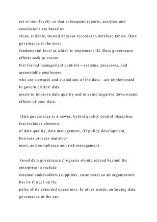 est or root level), so that subsequent reports, analyses and
conclusions are based on
clean, reliable, trusted data (or records) in database tables. Data
governance is the most
fundamental level at which to implement IG. Data governance
efforts seek to ensure
that formal management controls—systems, processes, and
accountable employees
who are stewards and custodians of the data—are implemented
to govern critical data
assets to improve data quality and to avoid negative downstream
effects of poor data.
Data governance is a newer, hybrid quality control discipline
that includes elements
of data quality, data management, IG policy development,
business process improve-
ment, and compliance and risk management.
Good data governance programs should extend beyond the
enterprise to include
external stakeholders (suppliers, customers) so an organization
has its fi nger on the
pulse of its extended operations. In other words, enforcing data
governance at the ear-
 