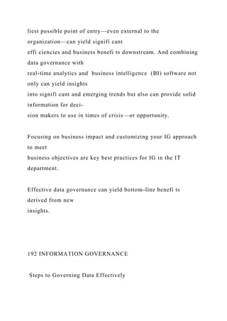 liest possible point of entry—even external to the
organization—can yield signifi cant
effi ciencies and business benefi ts downstream. And combining
data governance with
real-time analytics and business intelligence (BI) software not
only can yield insights
into signifi cant and emerging trends but also can provide solid
information for deci-
sion makers to use in times of crisis—or opportunity.
Focusing on business impact and customizing your IG approach
to meet
business objectives are key best practices for IG in the IT
department.
Effective data governance can yield bottom-line benefi ts
derived from new
insights.
192 INFORMATION GOVERNANCE
Steps to Governing Data Effectively
 
