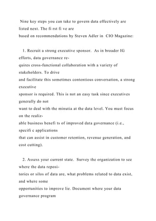 Nine key steps you can take to govern data effectively are
listed next. The fi rst fi ve are
based on recommendations by Steven Adler in CIO Magazine:
1. Recruit a strong executive sponsor. As in broader IG
efforts, data governance re-
quires cross-functional collaboration with a variety of
stakeholders. To drive
and facilitate this sometimes contentious conversation, a strong
executive
sponsor is required. This is not an easy task since executives
generally do not
want to deal with the minutia at the data level. You must focus
on the realiz-
able business benefi ts of improved data governance (i.e.,
specifi c applications
that can assist in customer retention, revenue generation, and
cost cutting).
2. Assess your current state. Survey the organization to see
where the data reposi-
tories or silos of data are, what problems related to data exist,
and where some
opportunities to improve lie. Document where your data
governance program
 