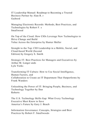 IT Leadership Manual: Roadmap to Becoming a Trusted
Business Partner by Alan R. r
Guibord
Managing Electronic Records: Methods, Best Practices, and
Technologies by Robert F. s
Smallwood
On Top of the Cloud: How CIOs Leverage New Technologies to
Drive Change and Build
Value Across the Enterprise by Hunter Muller
Straight to the Top: CIO Leadership in a Mobile, Social, and
Cloud-based World (Second
Edition) by Gregory S. Smith
Strategic IT: Best Practices for Managers and Executives by
Arthur M. Langer ands
Lyle Yorks
Transforming IT Culture: How to Use Social Intelligence,
Human Factors, and
Collaboration to Create an IT Department That Outperforms by
Frank Wanders
Unleashing the Power of IT: Bringing People, Business, and
Technology Together by Dan
Roberts
The U.S. Technology Skills Gap: What Every Technology
Executive Must Know to Save
America’s Future by Gary J. Beach
Information Governance: Concepts, Strategies and Best
Practices by Robert F. Smallwoods
 