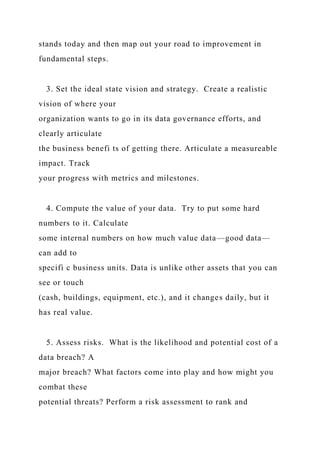 stands today and then map out your road to improvement in
fundamental steps.
3. Set the ideal state vision and strategy. Create a realistic
vision of where your
organization wants to go in its data governance efforts, and
clearly articulate
the business benefi ts of getting there. Articulate a measureable
impact. Track
your progress with metrics and milestones.
4. Compute the value of your data. Try to put some hard
numbers to it. Calculate
some internal numbers on how much value data—good data—
can add to
specifi c business units. Data is unlike other assets that you can
see or touch
(cash, buildings, equipment, etc.), and it changes daily, but it
has real value.
5. Assess risks. What is the likelihood and potential cost of a
data breach? A
major breach? What factors come into play and how might you
combat these
potential threats? Perform a risk assessment to rank and
 