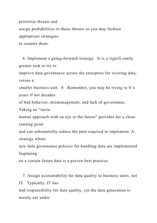 prioritize threats and
assign probabilities to those threats so you may fashion
appropriate strategies
to counter them.
6. Implement a going-forward strategy. It is a signifi cantly
greater task to try to
improve data governance across the enterprise for existing data,
versus a
smaller business unit. 6 Remember, you may be trying to fi x
years if not decades
of bad behavior, mismanagement, and lack of governance.
Taking an “incre-
mental approach with an eye to the future” provides for a clean
starting point
and can substantially reduce the pain required to implement. A
strategy where
new data governance policies for handling data are implemented
beginning
on a certain future date is a proven best practice.
7. Assign accountability for data quality to business units, not
IT. Typically, IT has
had responsibility for data quality, yet the data generation is
mostly not under
 
