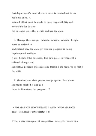 that department’s control, since most is created out in the
business units. A
pointed effort must be made to push responsibility and
ownership for data to
the business units that create and use the data.
8. Manage the change. Educate, educate, educate. People
must be trained to
understand why the data governance program is being
implemented and how
it will benefi t the business. The new policies represent a
cultural change, and
supportive program messages and training are required to make
the shift.
9. Monitor your data governance program. See where
shortfalls might be, and con-
tinue to fi ne-tune the program. 7
INFORMATION GOVERNANCE AND INFORMATION
TECHNOLOGY FUNCTIONS 193
From a risk management perspective, data governance is a
 