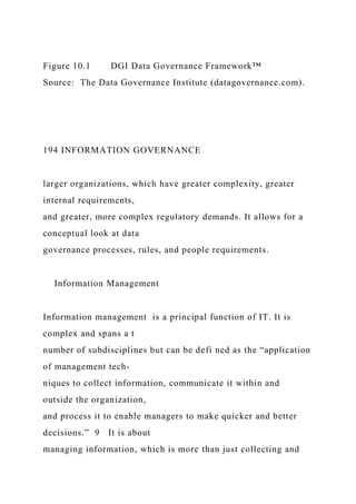 Figure 10.1 DGI Data Governance Framework™
Source: The Data Governance Institute (datagovernance.com).
194 INFORMATION GOVERNANCE
larger organizations, which have greater complexity, greater
internal requirements,
and greater, more complex regulatory demands. It allows for a
conceptual look at data
governance processes, rules, and people requirements.
Information Management
Information management is a principal function of IT. It is
complex and spans a t
number of subdisciplines but can be defi ned as the “application
of management tech-
niques to collect information, communicate it within and
outside the organization,
and process it to enable managers to make quicker and better
decisions.” 9 It is about
managing information, which is more than just collecting and
 