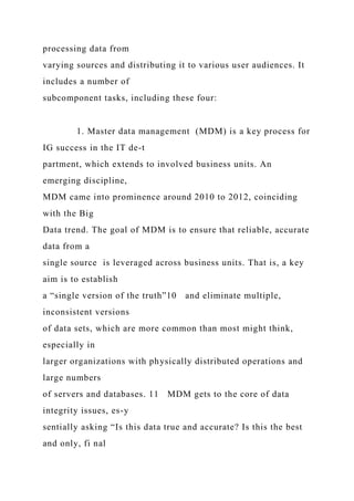 processing data from
varying sources and distributing it to various user audiences. It
includes a number of
subcomponent tasks, including these four:
1. Master data management (MDM) is a key process for
IG success in the IT de-t
partment, which extends to involved business units. An
emerging discipline,
MDM came into prominence around 2010 to 2012, coinciding
with the Big
Data trend. The goal of MDM is to ensure that reliable, accurate
data from a
single source is leveraged across business units. That is, a key
aim is to establish
a “single version of the truth”10 and eliminate multiple,
inconsistent versions
of data sets, which are more common than most might think,
especially in
larger organizations with physically distributed operations and
large numbers
of servers and databases. 11 MDM gets to the core of data
integrity issues, es-y
sentially asking “Is this data true and accurate? Is this the best
and only, fi nal
 