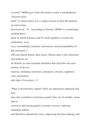 version?” MDM grew from the need to create a standardized,
“discrete disci-
pline” to ensure there was a single version to base BI analyses
on and to base
decisions on. 12 According to Gartner, MDM is a technology-
enabled disci-
pline in which business and IT work together to ensure the
uniformity, accu-
racy, stewardship, semantic consistency and accountability of
the enterprise’s
offi cial shared master data assets. Master data is the consistent
and uniform set
of identifi ers and extended attributes that describes the core
entities of the en-
terprise, including customers, prospects, citizens, suppliers,
sites, hierarchies
and chart of accounts. 13
What is the business impact? How are operations enhanced and
how
does that contribute to business goals? One set of reliable, clean
data is
critical to delivering quality customer service, reducing
redundant efforts
and therefore operational costs, improving decision making, and
 