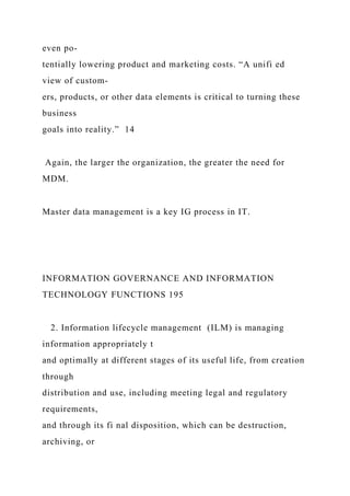 even po-
tentially lowering product and marketing costs. “A unifi ed
view of custom-
ers, products, or other data elements is critical to turning these
business
goals into reality.” 14
Again, the larger the organization, the greater the need for
MDM.
Master data management is a key IG process in IT.
INFORMATION GOVERNANCE AND INFORMATION
TECHNOLOGY FUNCTIONS 195
2. Information lifecycle management (ILM) is managing
information appropriately t
and optimally at different stages of its useful life, from creation
through
distribution and use, including meeting legal and regulatory
requirements,
and through its fi nal disposition, which can be destruction,
archiving, or
 