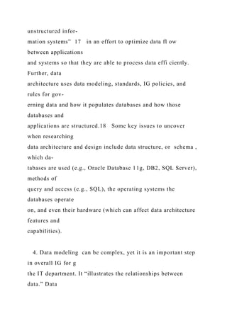 unstructured infor-
mation systems” 17 in an effort to optimize data fl ow
between applications
and systems so that they are able to process data effi ciently.
Further, data
architecture uses data modeling, standards, IG policies, and
rules for gov-
erning data and how it populates databases and how those
databases and
applications are structured.18 Some key issues to uncover
when researching
data architecture and design include data structure, or schema ,
which da-
tabases are used (e.g., Oracle Database 11g, DB2, SQL Server),
methods of
query and access (e.g., SQL), the operating systems the
databases operate
on, and even their hardware (which can affect data architecture
features and
capabilities).
4. Data modeling can be complex, yet it is an important step
in overall IG for g
the IT department. It “illustrates the relationships between
data.” Data
 