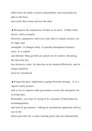 effort must be made to push responsibility and ownership for
data to the busi-
ness units that create and use the data.
■ Recognize the uniqueness of data as an asset. Unlike other
assets, such as people,
factories, equipment, and even cash, data is largely unseen, out
of sight, and
intangible. It changes daily. It spreads throughout business
units. It is copied
and deleted. Data growth can spiral out of control, obscuring
the data that has
true business value. So data has to be treated differently, and its
unique qualities
must be considered.
■ Forget the past; implement a going-forward strategy. It is a
signifi cantly greater
task to try to improve data governance across the enterprise for
existing data.
Remember, you may be trying to fi x decades of bad behavior,
mismanagement,
and lack of governance. Taking an incremental approach with an
eye to the
future provides for a clean starting point and can substantially
 