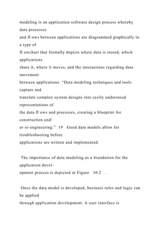 modeling is an application software design process whereby
data processes
and fl ows between applications are diagrammed graphically in
a type of
fl owchart that formally depicts where data is stored, which
applications
share it, where it moves, and the interactions regarding data
movement
between applications. “Data modeling techniques and tools
capture and
translate complex system designs into easily understood
representations of
the data fl ows and processes, creating a blueprint for
construction and/
or re-engineering.” 19 Good data models allow for
troubleshooting before
applications are written and implemented.
The importance of data modeling as a foundation for the
application devel-
opment process is depicted in Figure 10.2 .
Once the data model is developed, business rules and logic can
be applied
through application development. A user interface is
 