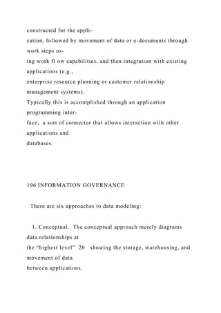 constructed for the appli-
cation, followed by movement of data or e-documents through
work steps us-
ing work fl ow capabilities, and then integration with existing
applications (e.g.,
enterprise resource planning or customer relationship
management systems).
Typically this is accomplished through an application
programming inter-
face, a sort of connector that allows interaction with other
applications and
databases.
196 INFORMATION GOVERNANCE
There are six approaches to data modeling:
1. Conceptual. The conceptual approach merely diagrams
data relationships at
the “highest level” 20 showing the storage, warehousing, and
movement of data
between applications.
 