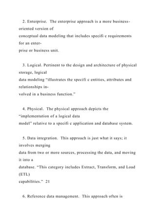 2. Enterprise. The enterprise approach is a more business-
oriented version of
conceptual data modeling that includes specifi c requirements
for an enter-
prise or business unit.
3. Logical. Pertinent to the design and architecture of physical
storage, logical
data modeling “illustrates the specifi c entities, attributes and
relationships in-
volved in a business function.”
4. Physical. The physical approach depicts the
“implementation of a logical data
model” relative to a specifi c application and database system.
5. Data integration. This approach is just what it says; it
involves merging
data from two or more sources, processing the data, and moving
it into a
database. “This category includes Extract, Transform, and Load
(ETL)
capabilities.” 21
6. Reference data management. This approach often is
 