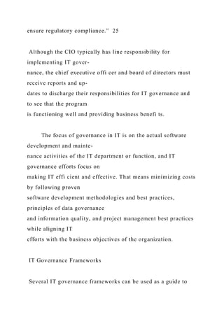 ensure regulatory compliance.” 25
Although the CIO typically has line responsibility for
implementing IT gover-
nance, the chief executive offi cer and board of directors must
receive reports and up-
dates to discharge their responsibilities for IT governance and
to see that the program
is functioning well and providing business benefi ts.
The focus of governance in IT is on the actual software
development and mainte-
nance activities of the IT department or function, and IT
governance efforts focus on
making IT effi cient and effective. That means minimizing costs
by following proven
software development methodologies and best practices,
principles of data governance
and information quality, and project management best practices
while aligning IT
efforts with the business objectives of the organization.
IT Governance Frameworks
Several IT governance frameworks can be used as a guide to
 