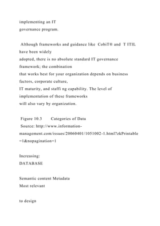implementing an IT
governance program.
Although frameworks and guidance like CobiT® and T ITIL
have been widely
adopted, there is no absolute standard IT governance
framework; the combination
that works best for your organization depends on business
factors, corporate culture,
IT maturity, and staffi ng capability. The level of
implementation of these frameworks
will also vary by organization.
Figure 10.3 Categories of Data
Source: http://www.information-
management.com/issues/20060401/1051002-1.html?zkPrintable
=1&nopagination=1
Increasing:
DATABASE
Semantic content Metadata
Most relevant
to design
 