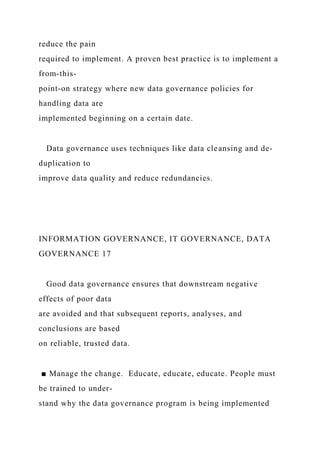 reduce the pain
required to implement. A proven best practice is to implement a
from-this-
point-on strategy where new data governance policies for
handling data are
implemented beginning on a certain date.
Data governance uses techniques like data cleansing and de-
duplication to
improve data quality and reduce redundancies.
INFORMATION GOVERNANCE, IT GOVERNANCE, DATA
GOVERNANCE 17
Good data governance ensures that downstream negative
effects of poor data
are avoided and that subsequent reports, analyses, and
conclusions are based
on reliable, trusted data.
■ Manage the change. Educate, educate, educate. People must
be trained to under-
stand why the data governance program is being implemented
 