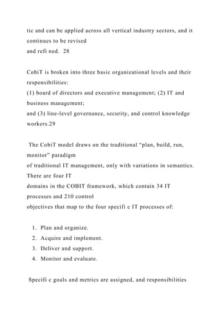 tic and can be applied across all vertical industry sectors, and it
continues to be revised
and refi ned. 28
CobiT is broken into three basic organizational levels and their
responsibilities:
(1) board of directors and executive management; (2) IT and
business management;
and (3) line-level governance, security, and control knowledge
workers.29
The CobiT model draws on the traditional “plan, build, run,
monitor” paradigm
of traditional IT management, only with variations in semantics.
There are four IT
domains in the COBIT framework, which contain 34 IT
processes and 210 control
objectives that map to the four specifi c IT processes of:
1. Plan and organize.
2. Acquire and implement.
3. Deliver and support.
4. Monitor and evaluate.
Specifi c goals and metrics are assigned, and responsibilities
 