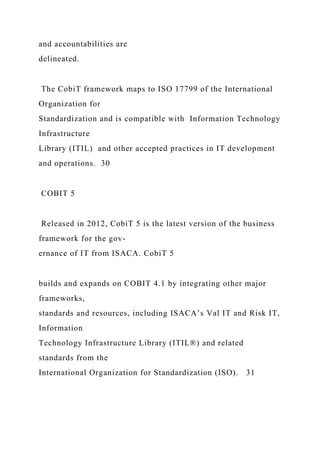 and accountabilities are
delineated.
The CobiT framework maps to ISO 17799 of the International
Organization for
Standardization and is compatible with Information Technology
Infrastructure
Library (ITIL) and other accepted practices in IT development
and operations. 30
COBIT 5
Released in 2012, CobiT 5 is the latest version of the business
framework for the gov-
ernance of IT from ISACA. CobiT 5
builds and expands on COBIT 4.1 by integrating other major
frameworks,
standards and resources, including ISACA’s Val IT and Risk IT,
Information
Technology Infrastructure Library (ITIL®) and related
standards from the
International Organization for Standardization (ISO). 31
 