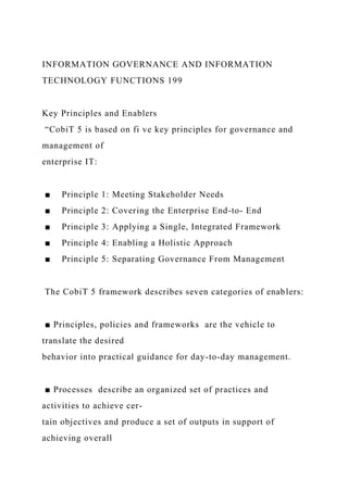 INFORMATION GOVERNANCE AND INFORMATION
TECHNOLOGY FUNCTIONS 199
Key Principles and Enablers
“CobiT 5 is based on fi ve key principles for governance and
management of
enterprise IT:
■ Principle 1: Meeting Stakeholder Needs
■ Principle 2: Covering the Enterprise End-to- End
■ Principle 3: Applying a Single, Integrated Framework
■ Principle 4: Enabling a Holistic Approach
■ Principle 5: Separating Governance From Management
The CobiT 5 framework describes seven categories of enablers:
■ Principles, policies and frameworks are the vehicle to
translate the desired
behavior into practical guidance for day-to-day management.
■ Processes describe an organized set of practices and
activities to achieve cer-
tain objectives and produce a set of outputs in support of
achieving overall
 