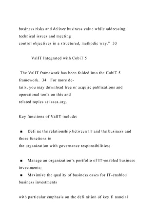 business risks and deliver business value while addressing
technical issues and meeting
control objectives in a structured, methodic way.” 33
ValIT Integrated with CobiT 5
The ValIT framework has been folded into the CobiT 5
framework. 34 For more de-
tails, you may download free or acquire publications and
operational tools on this and
related topics at isaca.org.
Key functions of ValIT include:
■ Defi ne the relationship between IT and the business and
those functions in
the organization with governance responsibilities;
■ Manage an organization’s portfolio of IT-enabled business
investments;
■ Maximize the quality of business cases for IT-enabled
business investments
with particular emphasis on the defi nition of key fi nancial
 