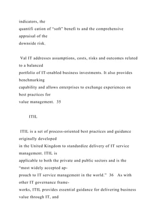 indicators, the
quantifi cation of “soft” benefi ts and the comprehensive
appraisal of the
downside risk.
Val IT addresses assumptions, costs, risks and outcomes related
to a balanced
portfolio of IT-enabled business investments. It also provides
benchmarking
capability and allows enterprises to exchange experiences on
best practices for
value management. 35
ITIL
ITIL is a set of process-oriented best practices and guidance
originally developed
in the United Kingdom to standardize delivery of IT service
management. ITIL is
applicable to both the private and public sectors and is the
“most widely accepted ap-
proach to IT service management in the world.” 36 As with
other IT governance frame-
works, ITIL provides essential guidance for delivering business
value through IT, and
 