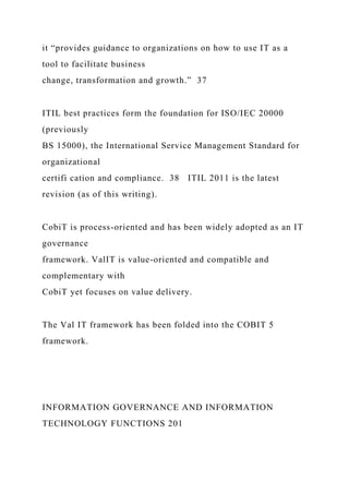 it “provides guidance to organizations on how to use IT as a
tool to facilitate business
change, transformation and growth.” 37
ITIL best practices form the foundation for ISO/IEC 20000
(previously
BS 15000), the International Service Management Standard for
organizational
certifi cation and compliance. 38 ITIL 2011 is the latest
revision (as of this writing).
CobiT is process-oriented and has been widely adopted as an IT
governance
framework. ValIT is value-oriented and compatible and
complementary with
CobiT yet focuses on value delivery.
The Val IT framework has been folded into the COBIT 5
framework.
INFORMATION GOVERNANCE AND INFORMATION
TECHNOLOGY FUNCTIONS 201
 