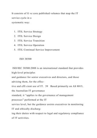 It consists of fi ve core published volumes that map the IT
service cycle in a
systematic way:
1. ITIL Service Strategy
2. ITIL Service Design
3. ITIL Service Transition
4. ITIL Service Operation
5. ITIL Continual Service Improvement
ISO 38500
ISO/IEC 38500:2008 is an international standard that provides
high-level principles
and guidance for senior executives and directors, and those
advising them, for the effec-
tive and effi cient use of IT. 39 Based primarily on AS 8015,
the Australian IT governance
standard, it “applies to the governance of management
processes” performed at the IT
service level, but the guidance assists executives in monitoring
IT and ethically discharg-
ing their duties with respect to legal and regulatory compliance
of IT activities.
 