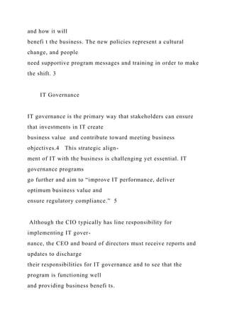 and how it will
benefi t the business. The new policies represent a cultural
change, and people
need supportive program messages and training in order to make
the shift. 3
IT Governance
IT governance is the primary way that stakeholders can ensure
that investments in IT create
business value and contribute toward meeting business
objectives.4 This strategic align-
ment of IT with the business is challenging yet essential. IT
governance programs
go further and aim to “improve IT performance, deliver
optimum business value and
ensure regulatory compliance.” 5
Although the CIO typically has line responsibility for
implementing IT gover-
nance, the CEO and board of directors must receive reports and
updates to discharge
their responsibilities for IT governance and to see that the
program is functioning well
and providing business benefi ts.
 