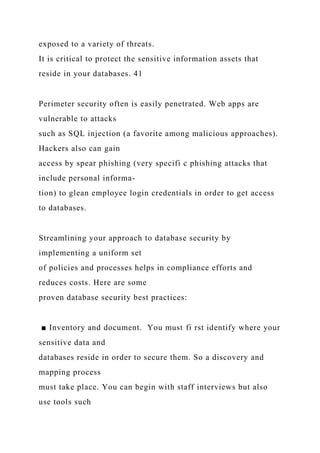 exposed to a variety of threats.
It is critical to protect the sensitive information assets that
reside in your databases. 41
Perimeter security often is easily penetrated. Web apps are
vulnerable to attacks
such as SQL injection (a favorite among malicious approaches).
Hackers also can gain
access by spear phishing (very specifi c phishing attacks that
include personal informa-
tion) to glean employee login credentials in order to get access
to databases.
Streamlining your approach to database security by
implementing a uniform set
of policies and processes helps in compliance efforts and
reduces costs. Here are some
proven database security best practices:
■ Inventory and document. You must fi rst identify where your
sensitive data and
databases reside in order to secure them. So a discovery and
mapping process
must take place. You can begin with staff interviews but also
use tools such
 