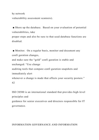 by network
vulnerability assessment scanners).
■ Shore up the database. Based on your evaluation of potential
vulnerabilities, take
proper steps and also be sure to that used database functions are
disabled.
■ Monitor. On a regular basis, monitor and document any
confi guration changes,
and make sure the “gold” confi guration is stable and
unchanged. “Use change
auditing tools that compare confi guration snapshots and
immediately alert
whenever a change is made that affects your security posture.”
42
ISO 38500 is an international standard that provides high-level
principles and
guidance for senior executives and directors responsible for IT
governance.
INFORMATION GOVERNANCE AND INFORMATION
 