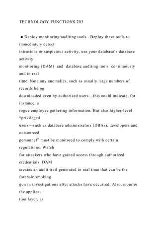 TECHNOLOGY FUNCTIONS 203
■ Deploy monitoring/auditing tools . Deploy these tools to
immediately detect
intrusions or suspicious activity, use your database’s database
activity
monitoring (DAM) and database auditing tools continuously
and in real
time. Note any anomalies, such as usually large numbers of
records being
downloaded even by authorized users—this could indicate, for
instance, a
rogue employee gathering information. But also higher-level
“privileged
users—such as database administrators (DBAs), developers and
outsourced
personnel” must be monitored to comply with certain
regulations. Watch
for attackers who have gained access through authorized
credentials. DAM
creates an audit trail generated in real time that can be the
forensic smoking
gun in investigations after attacks have occurred. Also, monitor
the applica-
tion layer, as
 