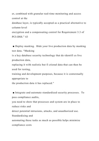 er, combined with granular real-time monitoring and access
control at the
database layer, is typically accepted as a practical alternative to
column-level
encryption and a compensating control for Requirement 3.3 of
PCI-DSS.” 43
■ Deploy masking. Hide your live production data by masking
test data. “Masking
is a key database security technology that de-identifi es live
production data,
replacing it with realistic but fi ctional data that can then be
used for testing,
training and development purposes, because it is contextually
appropriate to
the production data it has replaced.”
■ Integrate and automate standardized security processes. To
pass compliance audits,
you need to show that processes and system are in place to
reduce risks and
detect potential intrusions, attacks, and unauthorized use.
Standardizing and
automating these tasks as much as possible helps minimize
compliance costs
 