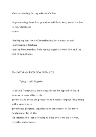 while protecting the organization’s data.
Implementing these best practices will help keep sensitive data
in your databases
secure.
Identifying sensitive information in your databases and
implementing database
security best practices help reduce organizational risk and the
cost of compliance.
204 INFORMATION GOVERNANCE
Tying It All Together
Multiple frameworks and standards can be applied to the IT
process to more effectively
govern it and focus the processes on business impact. Beginning
with a robust data
governance program, organizations can ensure, at the more
fundamental level, that
the information they are using to base decisions on is clean,
reliable, and accurate.
 
