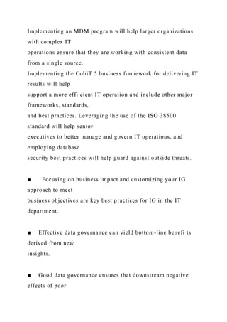 Implementing an MDM program will help larger organizations
with complex IT
operations ensure that they are working with consistent data
from a single source.
Implementing the CobiT 5 business framework for delivering IT
results will help
support a more effi cient IT operation and include other major
frameworks, standards,
and best practices. Leveraging the use of the ISO 38500
standard will help senior
executives to better manage and govern IT operations, and
employing database
security best practices will help guard against outside threats.
■ Focusing on business impact and customizing your IG
approach to meet
business objectives are key best practices for IG in the IT
department.
■ Effective data governance can yield bottom-line benefi ts
derived from new
insights.
■ Good data governance ensures that downstream negative
effects of poor
 