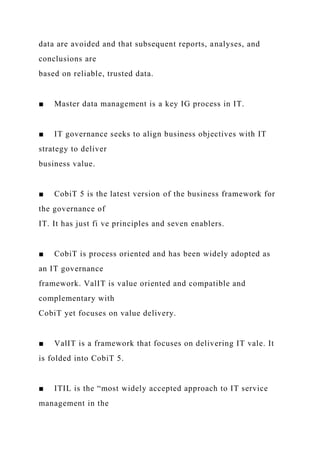 data are avoided and that subsequent reports, analyses, and
conclusions are
based on reliable, trusted data.
■ Master data management is a key IG process in IT.
■ IT governance seeks to align business objectives with IT
strategy to deliver
business value.
■ CobiT 5 is the latest version of the business framework for
the governance of
IT. It has just fi ve principles and seven enablers.
■ CobiT is process oriented and has been widely adopted as
an IT governance
framework. ValIT is value oriented and compatible and
complementary with
CobiT yet focuses on value delivery.
■ ValIT is a framework that focuses on delivering IT vale. It
is folded into CobiT 5.
■ ITIL is the “most widely accepted approach to IT service
management in the
 