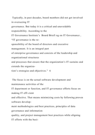 Typically, in past decades, board members did not get involved
in overseeing IT
governance. But today it is a critical and unavoidable
responsibility. According to the
IT Governance Institute’s Board Briefi ng on IT Governance ,
“IT governance is the re-
sponsibility of the board of directors and executive
management. It is an integral part
of enterprise governance and consists of the leadership and
organizational structures
and processes that ensure that the organization’s IT sustains and
extends the organiza-
tion’s strategies and objectives.” 6
The focus is on the actual software development and
maintenance activities of the
IT department or function, and IT governance efforts focus on
making IT effi cient
and effective. That means minimizing costs by following proven
software develop-
ment methodologies and best practices, principles of data
governance and information
quality, and project management best practices while aligning
IT efforts with the busi-
 