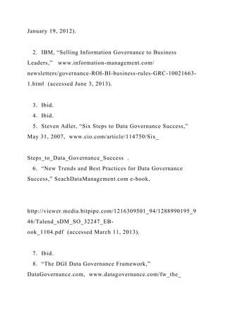 January 19, 2012).
2. IBM, “Selling Information Governance to Business
Leaders,” www.information-management.com/
newsletters/governance-ROI-BI-business-rules-GRC-10021663-
1.html (accessed June 3, 2013).
3. Ibid.
4. Ibid.
5. Steven Adler, “Six Steps to Data Governance Success,”
May 31, 2007, www.cio.com/article/114750/Six_
Steps_to_Data_Governance_Success .
6. “New Trends and Best Practices for Data Governance
Success,” SeachDataManagement.com e-book,
http://viewer.media.bitpipe.com/1216309501_94/1288990195_9
46/Talend_sDM_SO_32247_EB-
ook_1104.pdf (accessed March 11, 2013).
7. Ibid.
8. “The DGI Data Governance Framework,”
DataGovernance.com, www.datagovernance.com/fw_the_
 