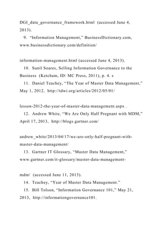 DGI_data_governance_framework.html (accessed June 4,
2013).
9. “Information Management,” BusinessDictionary.com,
www.businessdictionary.com/definition/
information-management.html (accessed June 4, 2013).
10. Sunil Soares, Selling Information Governance to the
Business (Ketcham, ID: MC Press, 2011), p. 4. s
11. Daniel Teachey, “The Year of Master Data Management,”
May 1, 2012, http://tdwi.org/articles/2012/05/01/
lesson-2012-the-year-of-master-data-management.aspx .
12. Andrew White, “We Are Only Half Pregnant with MDM,”
April 17, 2013, http://blogs.gartner.com/
andrew_white/2013/04/17/we-are-only-half-pregnant-with-
master-data-management/
13. Gartner IT Glossary, “Master Data Management,”
www.gartner.com/it-glossary/master-data-management-
mdm/ (accessed June 11, 2013).
14. Teachey, “Year of Master Data Management.”
15. Bill Tolson, “Information Governance 101,” May 21,
2013, http://informationgovernance101.
 