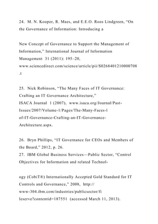 24. M. N. Kooper, R. Maes, and E.E.O. Roos Lindgreen, “On
the Governance of Information: Introducing a
New Concept of Governance to Support the Management of
Information,” International Journal of Information
Management 31 (2011): 195–20,
www.sciencedirect.com/science/article/pii/S0268401210000708
.t
25. Nick Robinson, “The Many Faces of IT Governance:
Crafting an IT Governance Architecture,”
ISACA Journal 1 (2007), www.isaca.org/Journal/Past-
Issues/2007/Volume-1/Pages/The-Many-Faces-l
of-IT-Governance-Crafting-an-IT-Governance-
Architecture.aspx.
26. Bryn Phillips, “IT Governance for CEOs and Members of
the Board,” 2012, p. 26.
27. IBM Global Business Services—Public Sector, “Control
Objectives for Information and related Technol-
ogy (CobiT®) Internationally Accepted Gold Standard for IT
Controls and Governance,” 2008, http://
www-304.ibm.com/industries/publicsector/fi
leserve?contentid=187551 (accessed March 11, 2013).
 