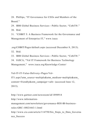 28. Phillips, “IT Governance for CEOs and Members of the
Board.”
29. IBM Global Business Services—Public Sector, “CobiT®.”
30. Ibid.
31. “COBIT 5: A Business Framework for the Governance and
Management of Enterprise IT,” www.isaca
.org/COBIT/Pages/default.aspx (accessed December 8, 2013).
32. Ibid.
33. IBM Global Business Services—Public Sector, “CobiT®.”
34. IASCA, “Val IT Framework for Business Technology
Management,” www.isaca.org/Knowledge-Center/
Val-IT-IT-Value-Delivery-/Pages/Val-
IT1.aspx?utm_source=multiple&utm_medium=multiple&utm_
content=friendly&utm_campaign=valit (accessed June 12,
2013).
http://www.gartner.com/newsroom/id/1898914
http://www.information-
management.com/newsletters/governance-ROI-BI-business-
rules-GRC-10021663-1.html
http://www.cio.com/article/114750/Six_Steps_to_Data_Governa
nce_Success
 