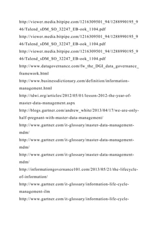 http://viewer.media.bitpipe.com/1216309501_94/1288990195_9
46/Talend_sDM_SO_32247_EB-ook_1104.pdf
http://viewer.media.bitpipe.com/1216309501_94/1288990195_9
46/Talend_sDM_SO_32247_EB-ook_1104.pdf
http://viewer.media.bitpipe.com/1216309501_94/1288990195_9
46/Talend_sDM_SO_32247_EB-ook_1104.pdf
http://www.datagovernance.com/fw_the_DGI_data_governance_
framework.html
http://www.businessdictionary.com/definition/information-
management.html
http://tdwi.org/articles/2012/05/01/lesson-2012-the-year-of-
master-data-management.aspx
http://blogs.gartner.com/andrew_white/2013/04/17/we-are-only-
half-pregnant-with-master-data-management/
http://www.gartner.com/it-glossary/master-data-management-
mdm/
http://www.gartner.com/it-glossary/master-data-management-
mdm/
http://www.gartner.com/it-glossary/master-data-management-
mdm/
http://informationgovernance101.com/2013/05/21/the-lifecycle-
of-information/
http://www.gartner.com/it-glossary/information-life-cycle-
management-ilm
http://www.gartner.com/it-glossary/information-life-cycle-
 